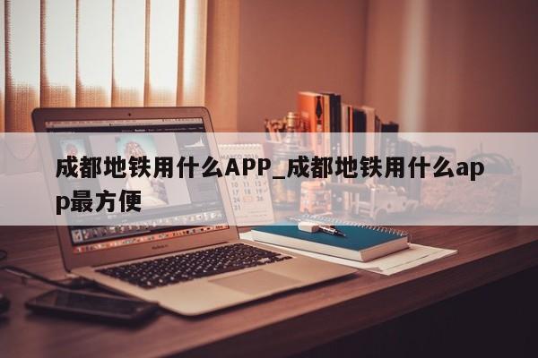 成都地铁用什么APP_成都地铁用什么app最方便