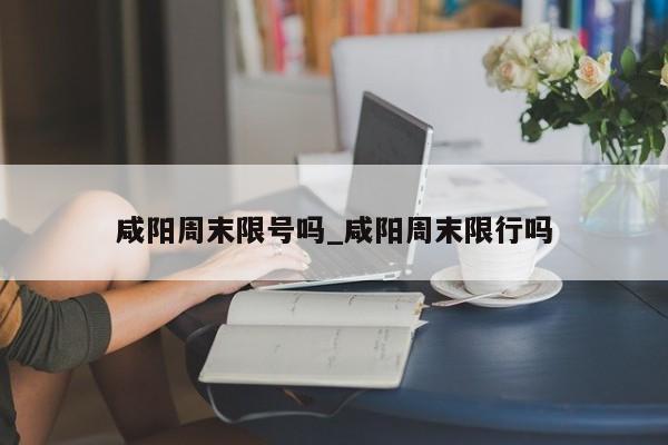 咸阳周末限号吗_咸阳周末限行吗