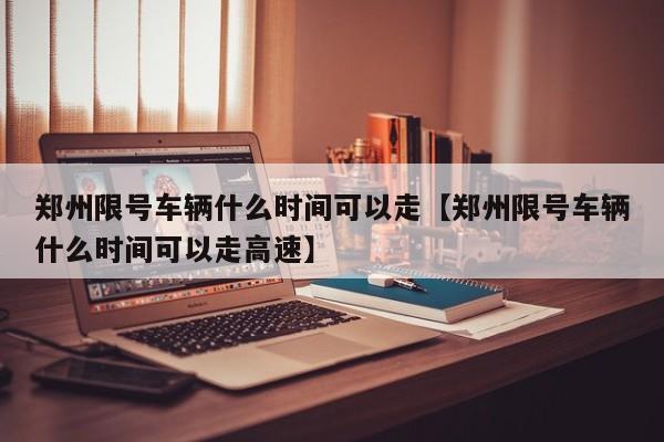 郑州限号车辆什么时间可以走【郑州限号车辆什么时间可以走高速】