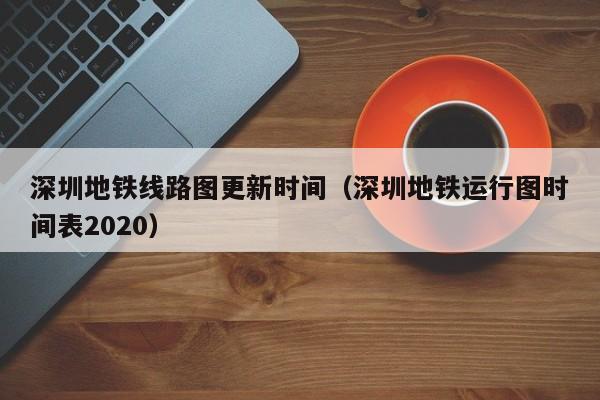 深圳地铁线路图更新时间（深圳地铁运行图时间表2020）