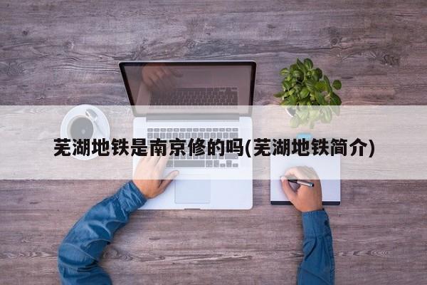 芜湖地铁是南京修的吗(芜湖地铁简介)