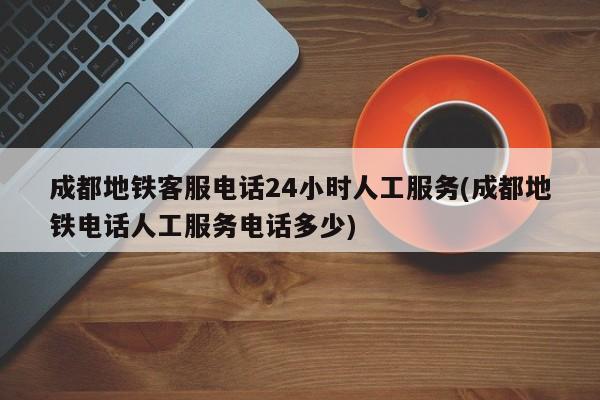 成都地铁客服电话24小时人工服务(成都地铁电话人工服务电话多少)