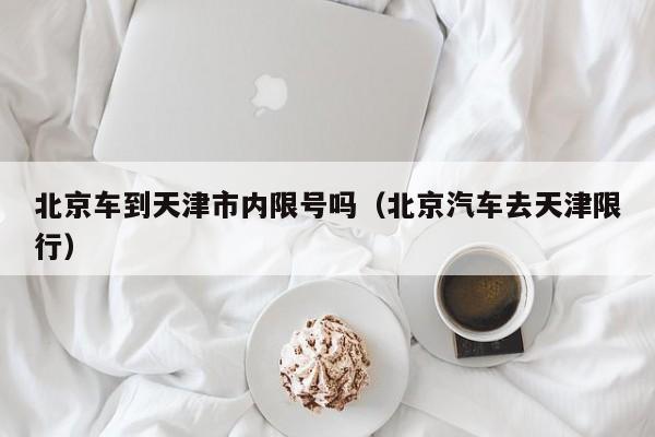 北京车到天津市内限号吗（北京汽车去天津限行）