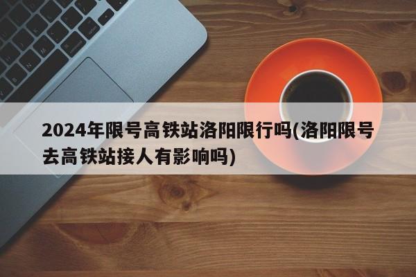 2024年限号高铁站洛阳限行吗(洛阳限号去高铁站接人有影响吗)