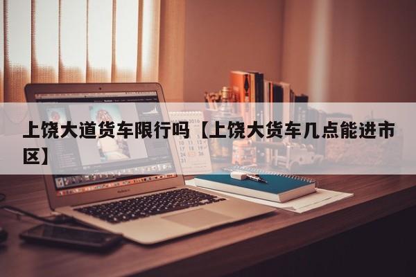 上饶大道货车限行吗【上饶大货车几点能进市区】