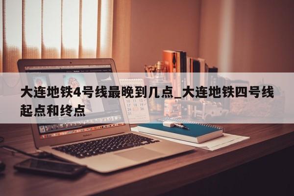 大连地铁4号线最晚到几点_大连地铁四号线起点和终点