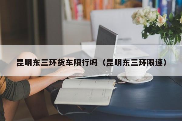 昆明东三环货车限行吗（昆明东三环限速）