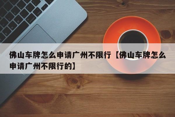 佛山车牌怎么申请广州不限行【佛山车牌怎么申请广州不限行的】