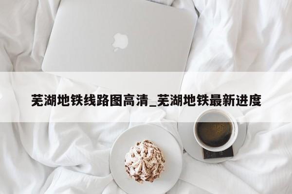 芜湖地铁线路图高清_芜湖地铁最新进度