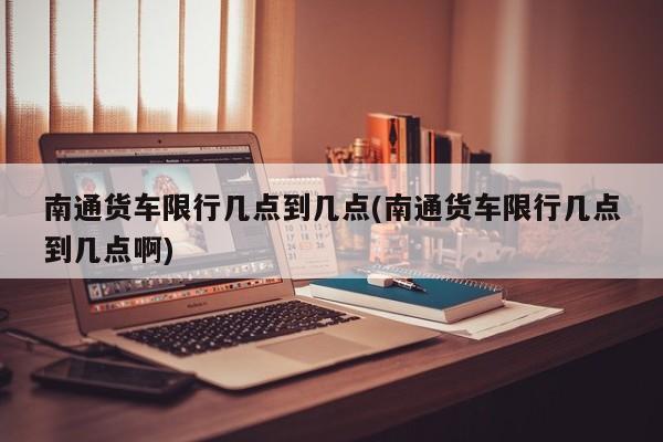 南通货车限行几点到几点(南通货车限行几点到几点啊)