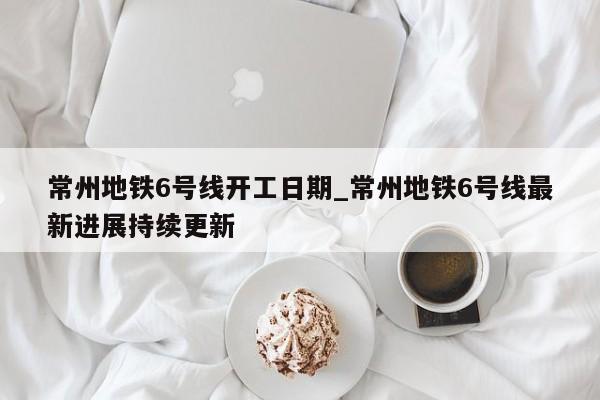 常州地铁6号线开工日期_常州地铁6号线最新进展持续更新