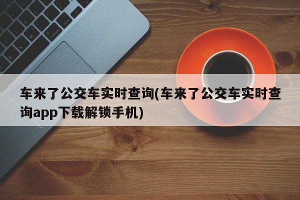 车来了公交车实时查询(车来了公交车实时查询app下载解锁手机)