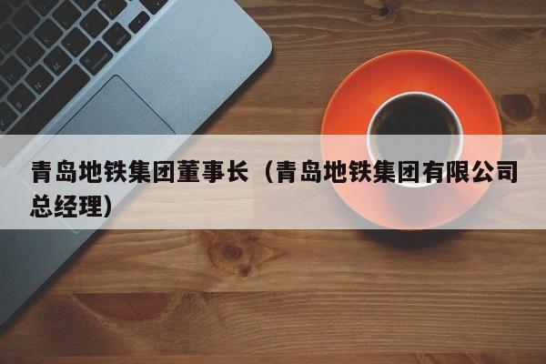 青岛地铁集团董事长（青岛地铁集团有限公司总经理）
