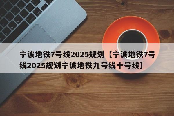 宁波地铁7号线2025规划【宁波地铁7号线2025规划宁波地铁九号线十号线】