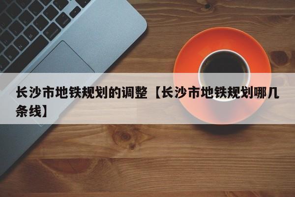 长沙市地铁规划的调整【长沙市地铁规划哪几条线】