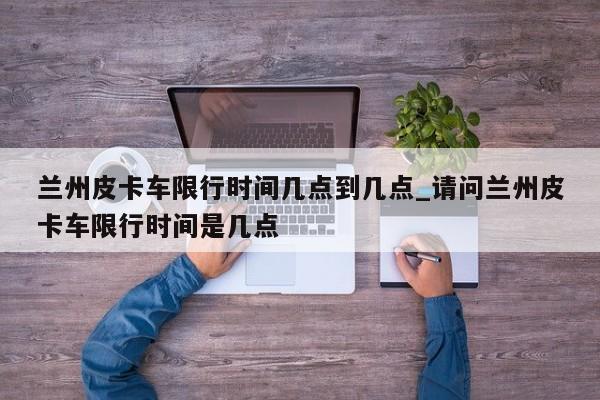 兰州皮卡车限行时间几点到几点_请问兰州皮卡车限行时间是几点