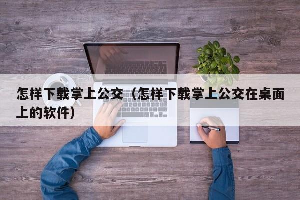 怎样下载掌上公交（怎样下载掌上公交在桌面上的软件）