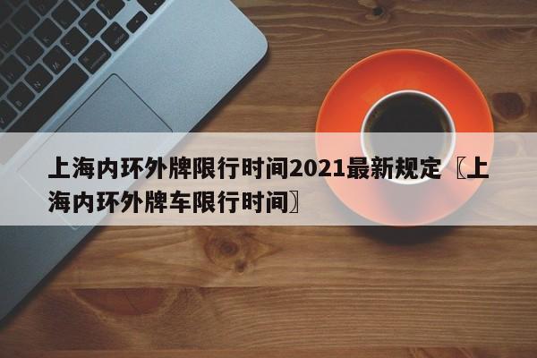 上海内环外牌限行时间2021最新规定〖上海内环外牌车限行时间〗