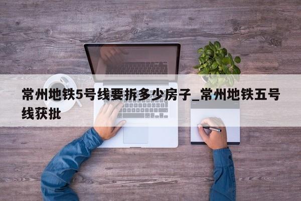 常州地铁5号线要拆多少房子_常州地铁五号线获批