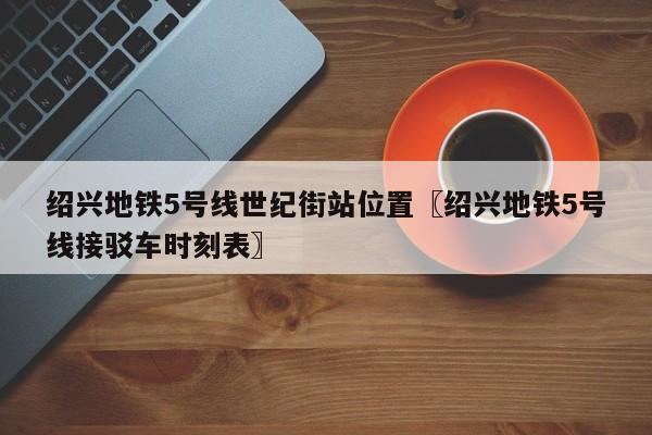 绍兴地铁5号线世纪街站位置〖绍兴地铁5号线接驳车时刻表〗