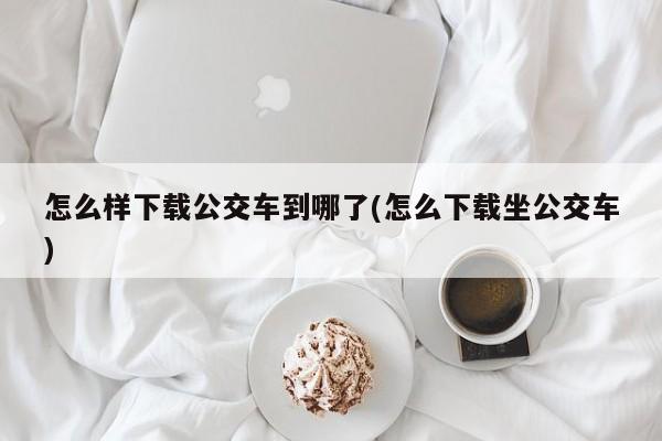 怎么样下载公交车到哪了(怎么下载坐公交车)