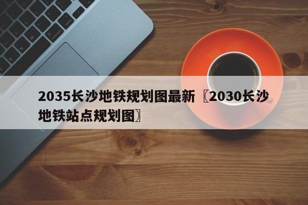 2035长沙地铁规划图最新〖2030长沙地铁站点规划图〗