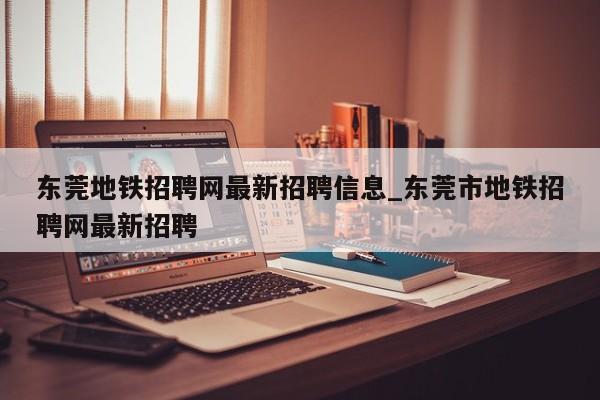 东莞地铁招聘网最新招聘信息_东莞市地铁招聘网最新招聘