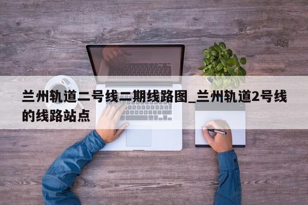 兰州轨道二号线二期线路图_兰州轨道2号线的线路站点