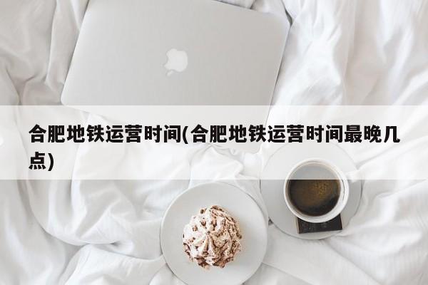 合肥地铁运营时间(合肥地铁运营时间最晚几点)