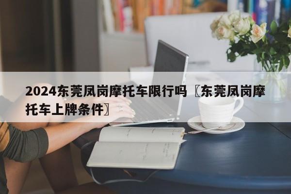 2024东莞凤岗摩托车限行吗〖东莞凤岗摩托车上牌条件〗