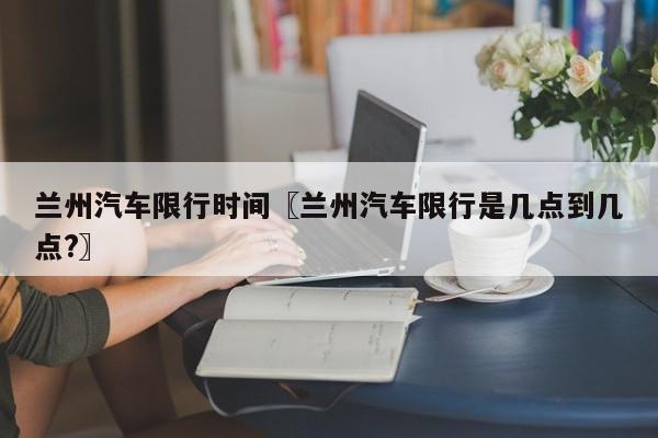 兰州汽车限行时间〖兰州汽车限行是几点到几点?〗