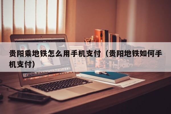 贵阳乘地铁怎么用手机支付（贵阳地铁如何手机支付）
