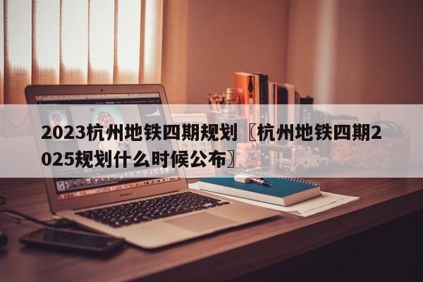 2023杭州地铁四期规划〖杭州地铁四期2025规划什么时候公布〗