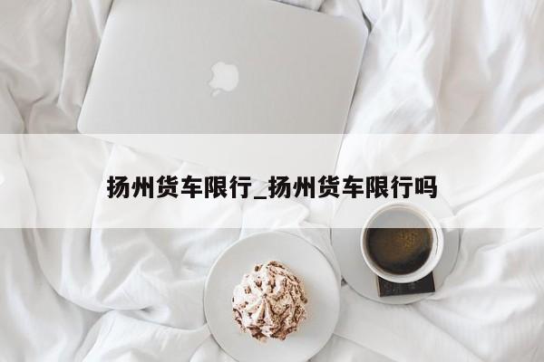 扬州货车限行_扬州货车限行吗