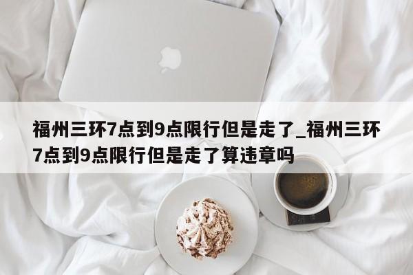 福州三环7点到9点限行但是走了_福州三环7点到9点限行但是走了算违章吗