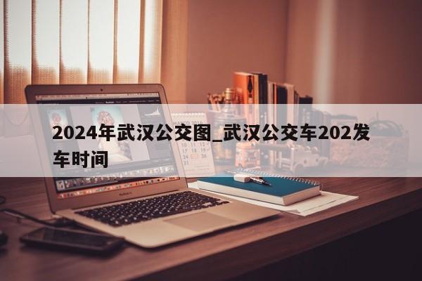 2024年武汉公交图_武汉公交车202发车时间