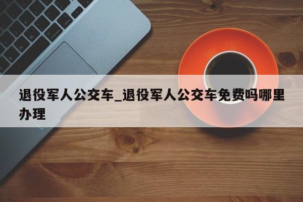 退役军人公交车_退役军人公交车免费吗哪里办理
