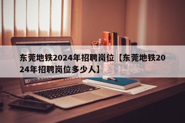 东莞地铁2024年招聘岗位【东莞地铁2024年招聘岗位多少人】