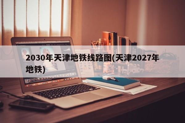 2030年天津地铁线路图(天津2027年地铁)
