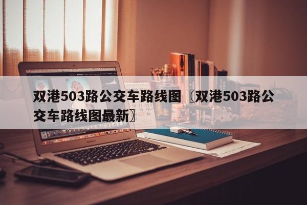 双港503路公交车路线图〖双港503路公交车路线图最新〗