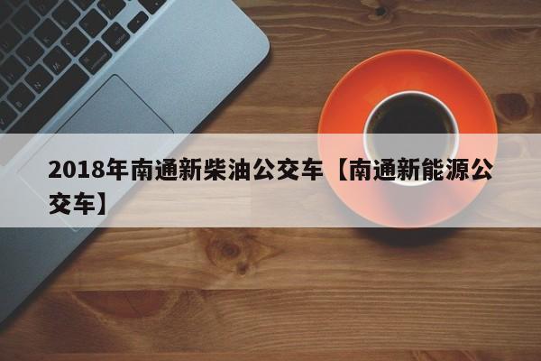2018年南通新柴油公交车【南通新能源公交车】