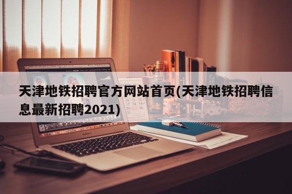 天津地铁招聘官方网站首页(天津地铁招聘信息最新招聘2021)