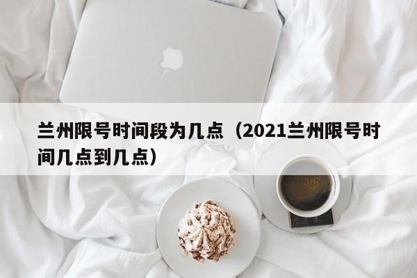 兰州限号时间段为几点（2021兰州限号时间几点到几点）