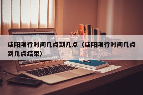 咸阳限行时间几点到几点（咸阳限行时间几点到几点结束）