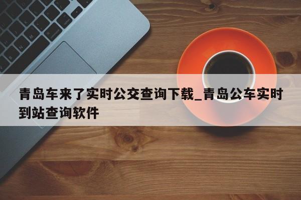 青岛车来了实时公交查询下载_青岛公车实时到站查询软件