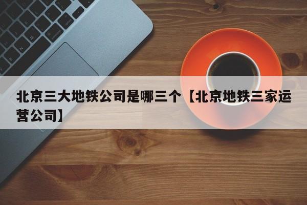 北京三大地铁公司是哪三个【北京地铁三家运营公司】