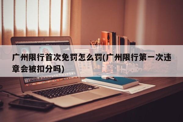 广州限行首次免罚怎么罚(广州限行第一次违章会被扣分吗)