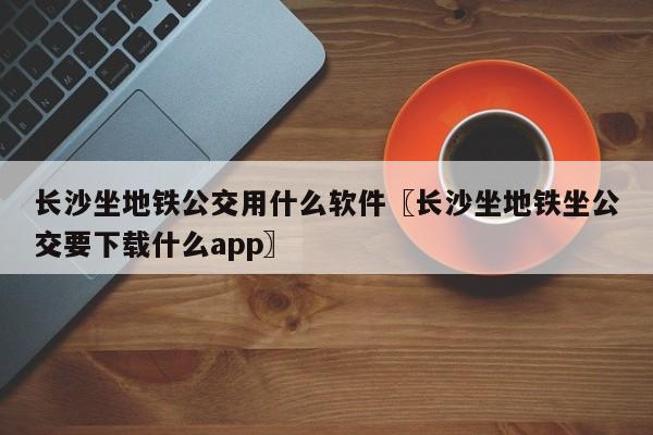 长沙坐地铁公交用什么软件〖长沙坐地铁坐公交要下载什么app〗