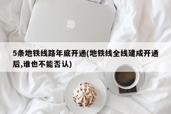 5条地铁线路年底开通(地铁线全线建成开通后,谁也不能否认)