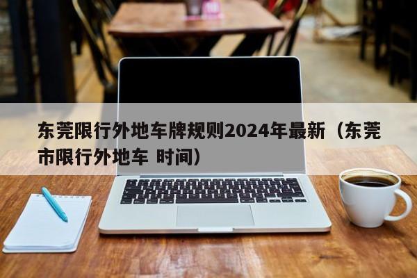 东莞限行外地车牌规则2024年最新（东莞市限行外地车 时间）
